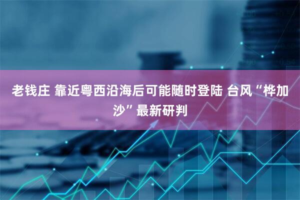 老钱庄 靠近粤西沿海后可能随时登陆 台风“桦加沙”最新研判