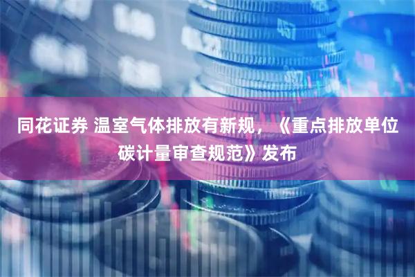 同花证券 温室气体排放有新规，《重点排放单位碳计量审查规范》发布