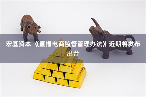 宏基资本 《直播电商监督管理办法》近期将发布出台