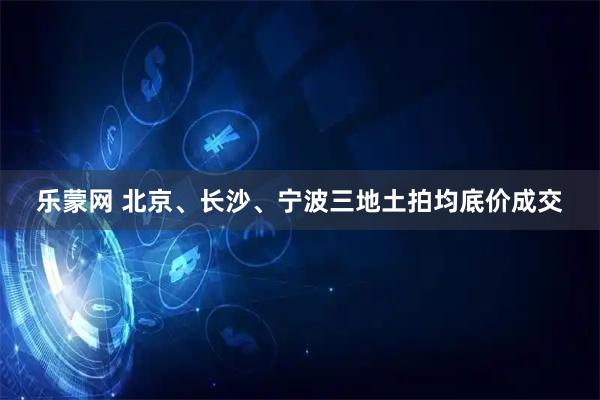 乐蒙网 北京、长沙、宁波三地土拍均底价成交