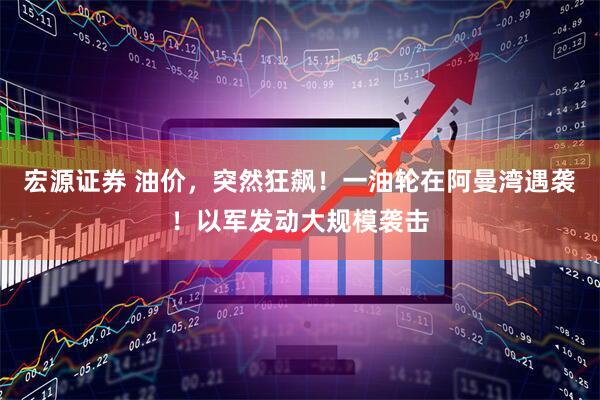 宏源证券 油价，突然狂飙！一油轮在阿曼湾遇袭！以军发动大规模袭击