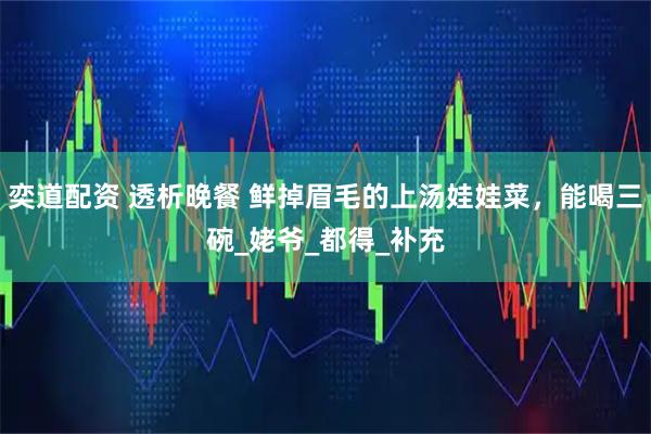 奕道配资 透析晚餐 鲜掉眉毛的上汤娃娃菜，能喝三碗_姥爷_都得_补充