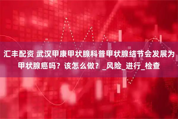 汇丰配资 武汉甲康甲状腺科普甲状腺结节会发展为甲状腺癌吗？该怎么做？_风险_进行_检查