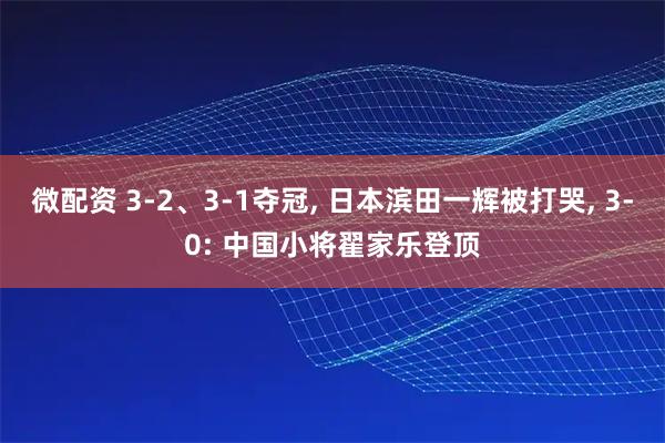 微配资 3-2、3-1夺冠, 日本滨田一辉被打哭, 3-0: 中国小将翟家乐登顶