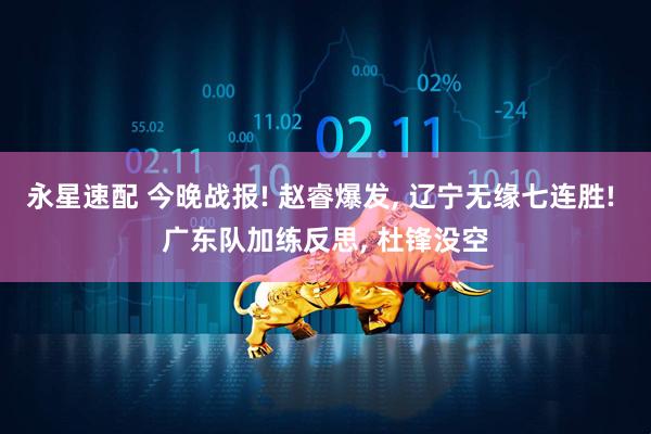 永星速配 今晚战报! 赵睿爆发, 辽宁无缘七连胜! 广东队加练反思, 杜锋没空