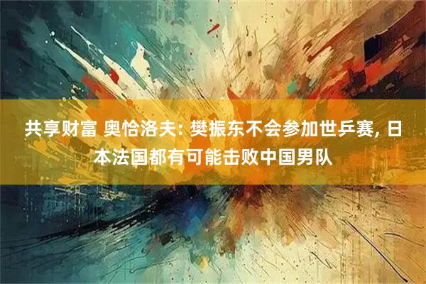 共享财富 奥恰洛夫: 樊振东不会参加世乒赛, 日本法国都有可能击败中国男队