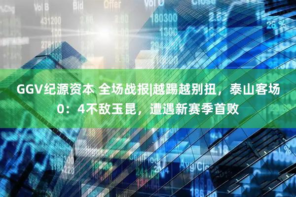 GGV纪源资本 全场战报|越踢越别扭，泰山客场0：4不敌玉昆，遭遇新赛季首败