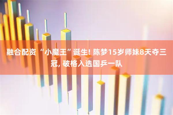 融合配资 “小魔王”诞生! 陈梦15岁师妹8天夺三冠, 破格入选国乒一队