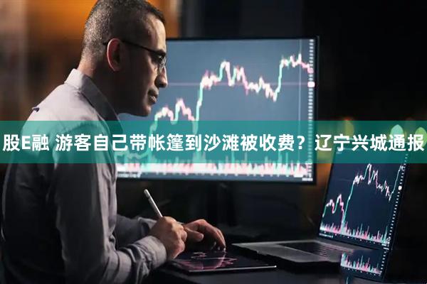 股E融 游客自己带帐篷到沙滩被收费？辽宁兴城通报