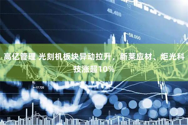 高亿管理 光刻机板块异动拉升，新莱应材、炬光科技涨超10%