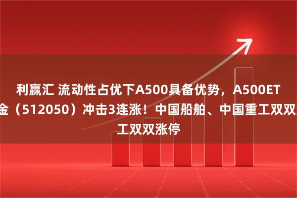 利赢汇 流动性占优下A500具备优势，A500ETF基金（512050）冲击3连涨！中国船舶、中国重工双双涨停