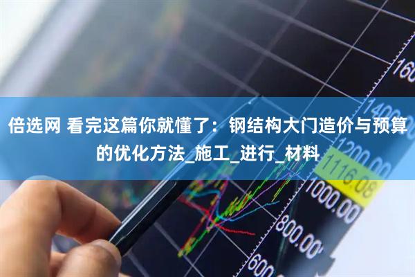 倍选网 看完这篇你就懂了：钢结构大门造价与预算的优化方法_施工_进行_材料