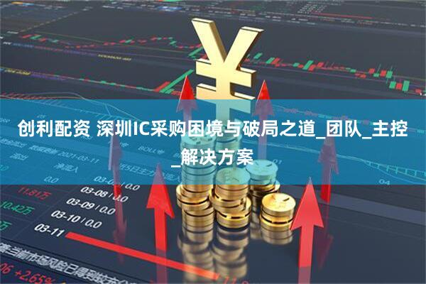 创利配资 深圳IC采购困境与破局之道_团队_主控_解决方案