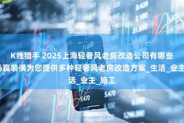 K线猎手 2025上海轻奢风老房改造公司有哪些？红马赢装潢为您提供多种轻奢风老房改造方案_生活_业主_施工