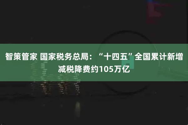 智策管家 国家税务总局：“十四五”全国累计新增减税降费约105万亿