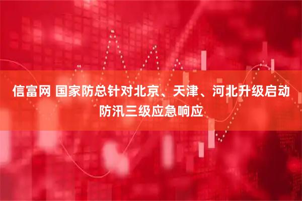 信富网 国家防总针对北京、天津、河北升级启动防汛三级应急响应