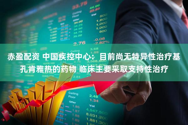 赤盈配资 中国疾控中心：目前尚无特异性治疗基孔肯雅热的药物 临床主要采取支持性治疗
