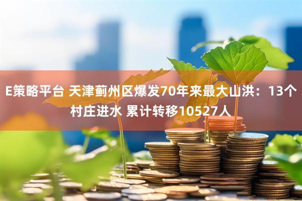 E策略平台 天津蓟州区爆发70年来最大山洪：13个村庄进水 累计转移10527人