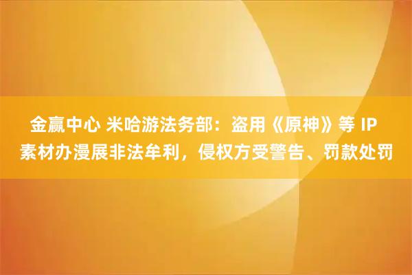 金赢中心 米哈游法务部：盗用《原神》等 IP 素材办漫展非法牟利，侵权方受警告、罚款处罚