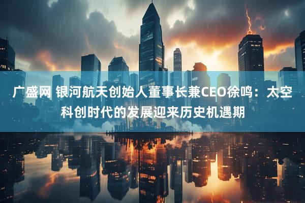 广盛网 银河航天创始人董事长兼CEO徐鸣：太空科创时代的发展迎来历史机遇期