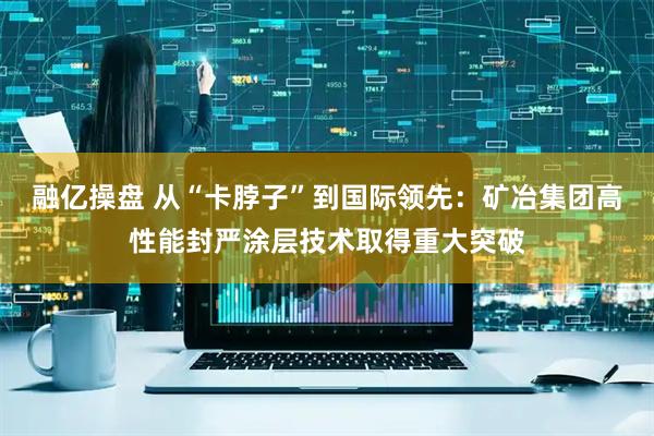 融亿操盘 从“卡脖子”到国际领先：矿冶集团高性能封严涂层技术取得重大突破