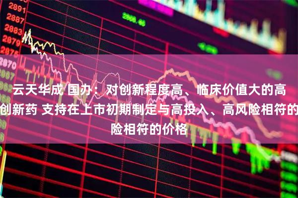 云天华成 国办：对创新程度高、临床价值大的高水平创新药 支持在上市初期制定与高投入、高风险相符的价格