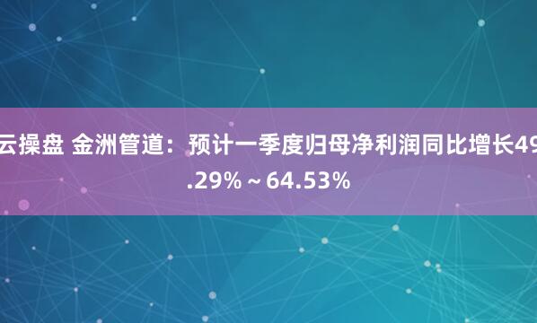 云操盘 金洲管道：预计一季度归母净利润同比增长49.29%～64.53%