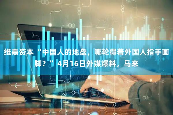 维嘉资本 “中国人的地盘，哪轮得着外国人指手画脚？” 4月16日外媒爆料，马来
