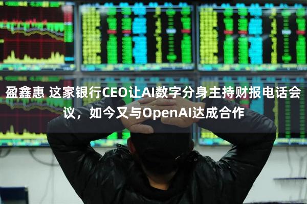 盈鑫惠 这家银行CEO让AI数字分身主持财报电话会议，如今又与OpenAI达成合作