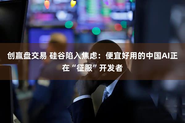 创赢盘交易 硅谷陷入焦虑：便宜好用的中国AI正在“征服”开发者