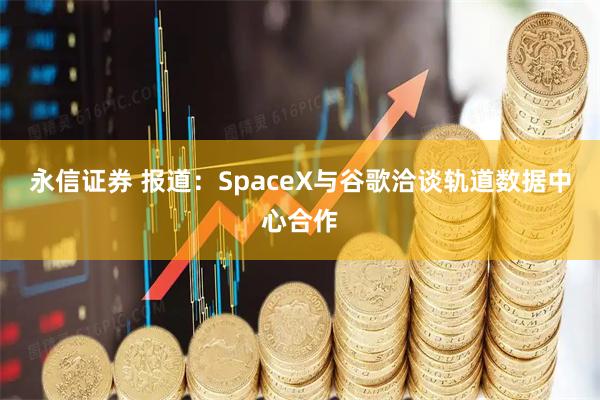 永信证券 报道：SpaceX与谷歌洽谈轨道数据中心合作