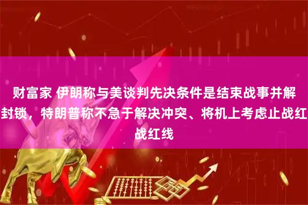 财富家 伊朗称与美谈判先决条件是结束战事并解除封锁，特朗普称不急于解决冲突、将机上考虑止战红线