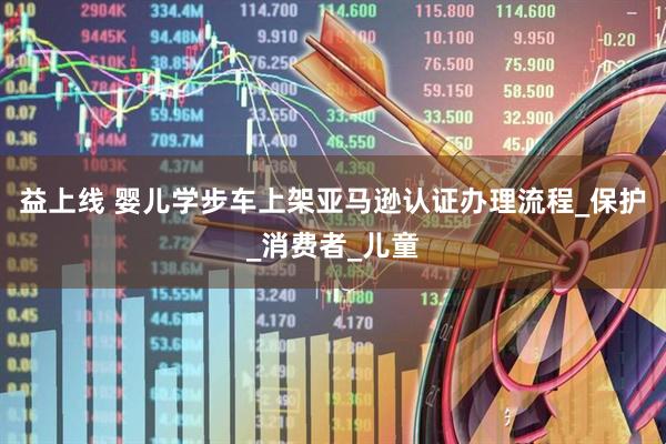 益上线 婴儿学步车上架亚马逊认证办理流程_保护_消费者_儿童