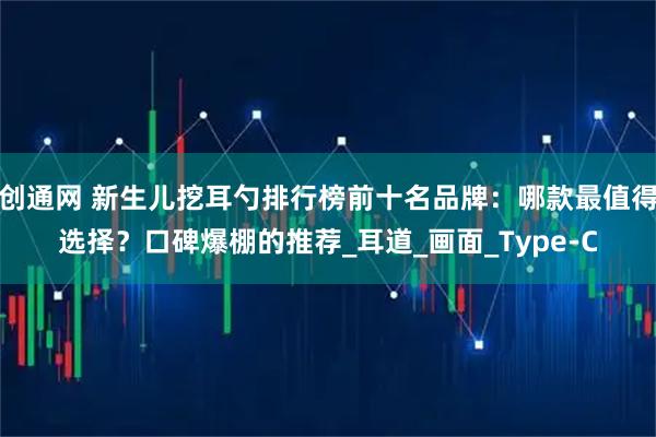 创通网 新生儿挖耳勺排行榜前十名品牌：哪款最值得选择？口碑爆棚的推荐_耳道_画面_Type-C