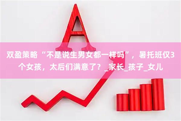 双盈策略 “不是说生男女都一样吗”，暑托班仅3个女孩，太后们满意了？_家长_孩子_女儿