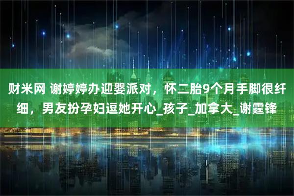 财米网 谢婷婷办迎婴派对，怀二胎9个月手脚很纤细，男友扮孕妇逗她开心_孩子_加拿大_谢霆锋