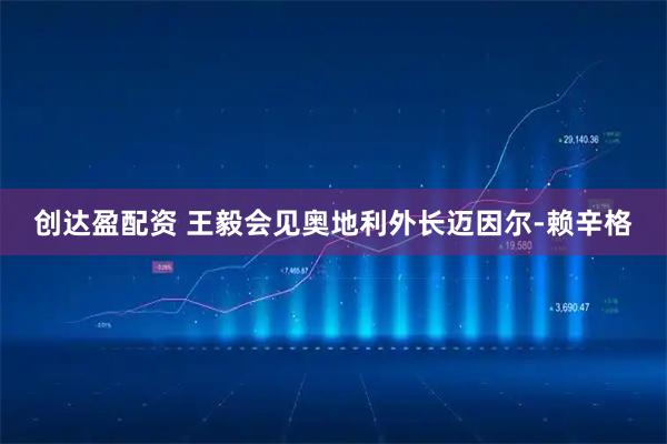 创达盈配资 王毅会见奥地利外长迈因尔-赖辛格