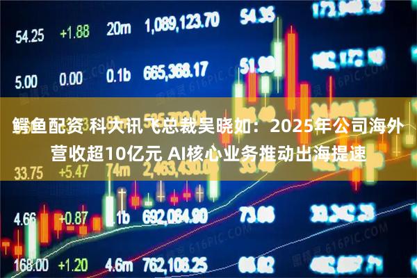 鳄鱼配资 科大讯飞总裁吴晓如：2025年公司海外营收超10亿元 AI核心业务推动出海提速