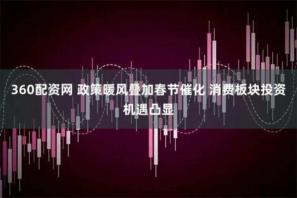 360配资网 政策暖风叠加春节催化 消费板块投资机遇凸显