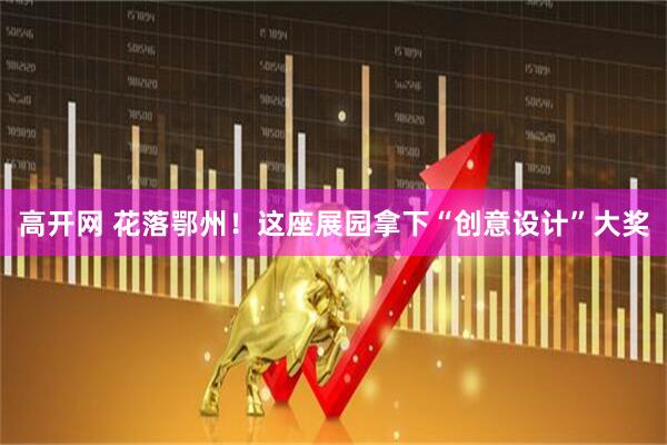 高开网 花落鄂州！这座展园拿下“创意设计”大奖