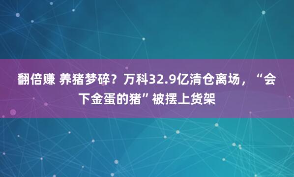 翻倍赚 养猪梦碎？万科32.9亿清仓离场，“会下金蛋的猪”被摆上货架