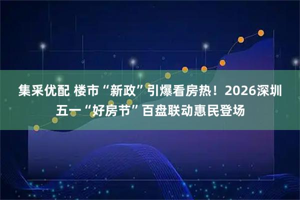 集采优配 楼市“新政”引爆看房热！2026深圳五一“好房节”百盘联动惠民登场