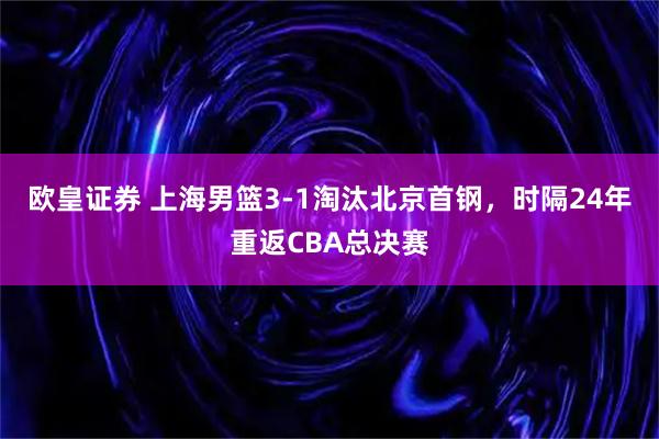 欧皇证券 上海男篮3-1淘汰北京首钢，时隔24年重返CBA总决赛