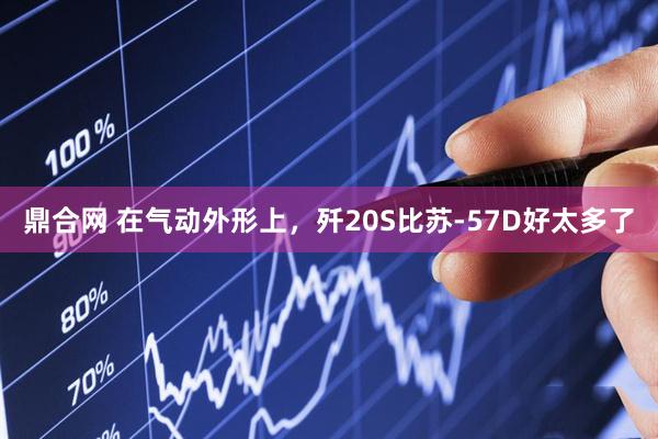 鼎合网 在气动外形上，歼20S比苏-57D好太多了