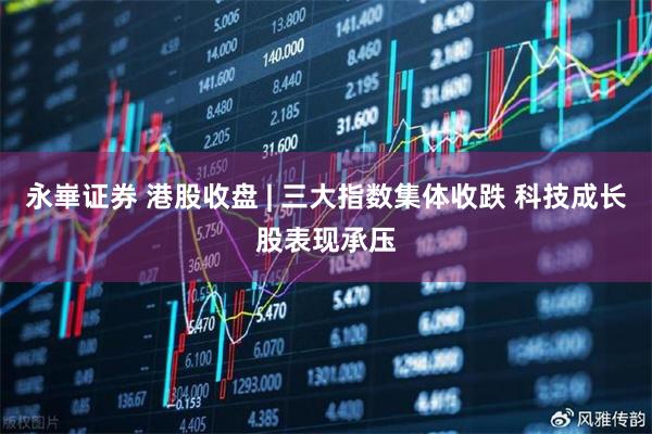 永崋证券 港股收盘 | 三大指数集体收跌 科技成长股表现承压