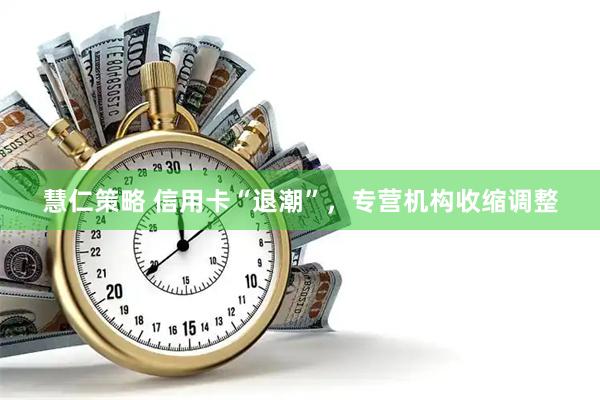 慧仁策略 信用卡“退潮”，专营机构收缩调整
