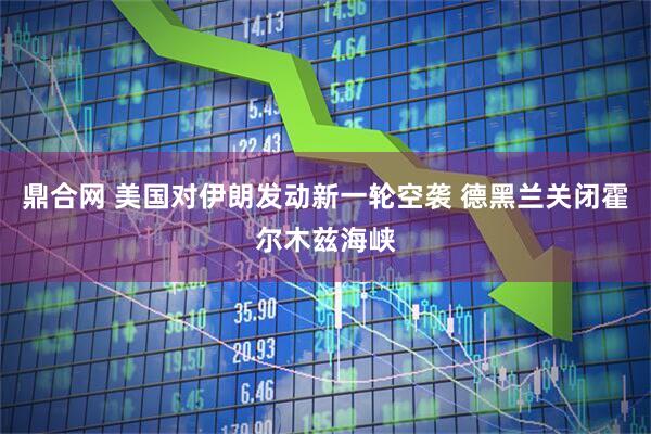 鼎合网 美国对伊朗发动新一轮空袭 德黑兰关闭霍尔木兹海峡