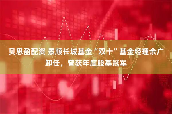 贝思盈配资 景顺长城基金“双十”基金经理余广卸任，曾获年度股基冠军