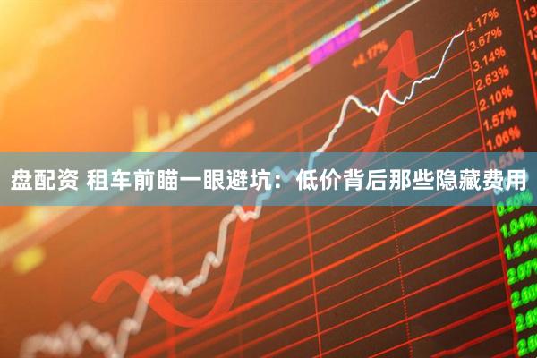 盘配资 租车前瞄一眼避坑：低价背后那些隐藏费用