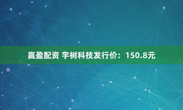 赢盈配资 宇树科技发行价：150.8元